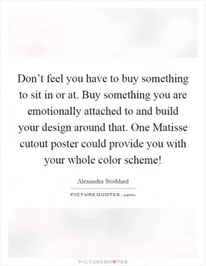 Don’t feel you have to buy something to sit in or at. Buy something you are emotionally attached to and build your design around that. One Matisse cutout poster could provide you with your whole color scheme! Picture Quote #1
