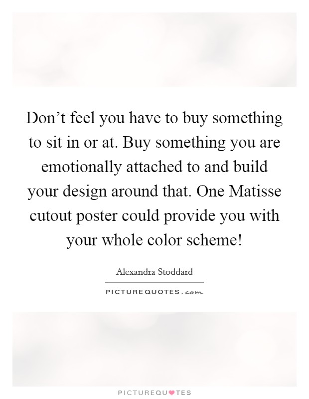 Don't feel you have to buy something to sit in or at. Buy something you are emotionally attached to and build your design around that. One Matisse cutout poster could provide you with your whole color scheme! Picture Quote #1