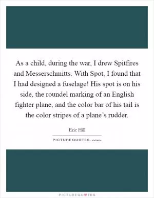 As a child, during the war, I drew Spitfires and Messerschmitts. With Spot, I found that I had designed a fuselage! His spot is on his side, the roundel marking of an English fighter plane, and the color bar of his tail is the color stripes of a plane’s rudder Picture Quote #1