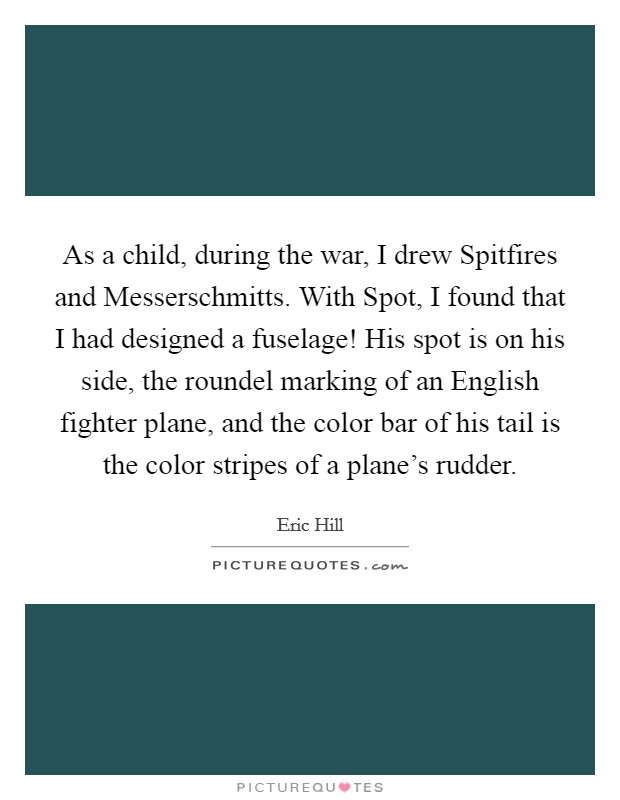 As a child, during the war, I drew Spitfires and Messerschmitts. With Spot, I found that I had designed a fuselage! His spot is on his side, the roundel marking of an English fighter plane, and the color bar of his tail is the color stripes of a plane's rudder. Picture Quote #1