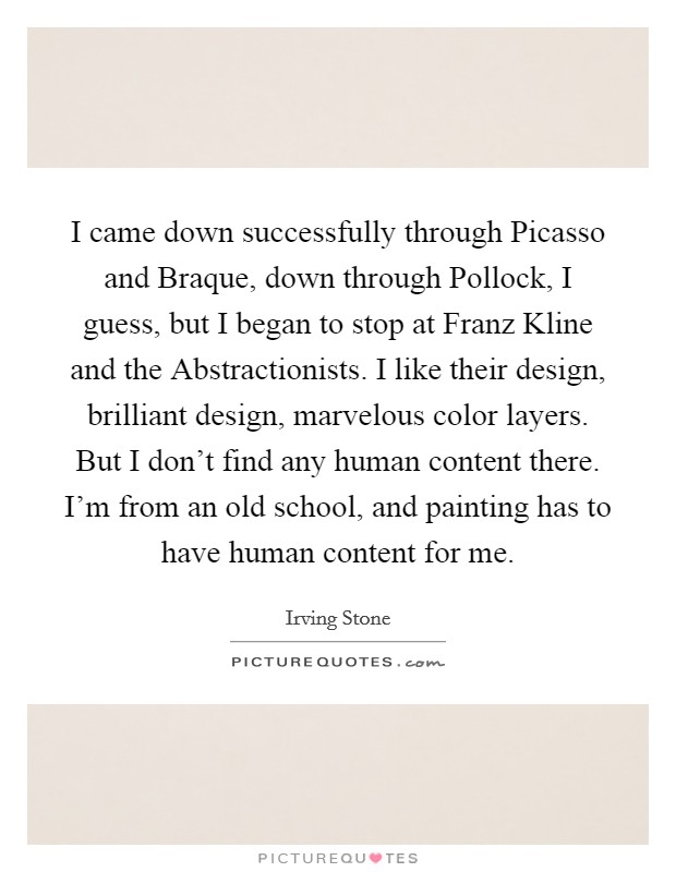 I came down successfully through Picasso and Braque, down through Pollock, I guess, but I began to stop at Franz Kline and the Abstractionists. I like their design, brilliant design, marvelous color layers. But I don't find any human content there. I'm from an old school, and painting has to have human content for me. Picture Quote #1