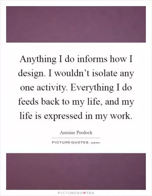 Anything I do informs how I design. I wouldn’t isolate any one activity. Everything I do feeds back to my life, and my life is expressed in my work Picture Quote #1