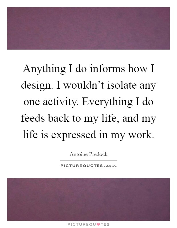 Anything I do informs how I design. I wouldn't isolate any one activity. Everything I do feeds back to my life, and my life is expressed in my work. Picture Quote #1