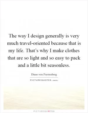 The way I design generally is very much travel-oriented because that is my life. That’s why I make clothes that are so light and so easy to pack and a little bit seasonless Picture Quote #1