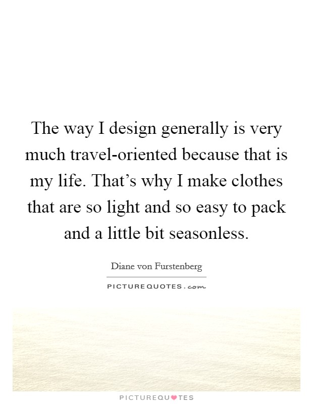 The way I design generally is very much travel-oriented because that is my life. That's why I make clothes that are so light and so easy to pack and a little bit seasonless. Picture Quote #1