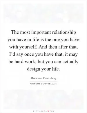 The most important relationship you have in life is the one you have with yourself. And then after that, I’d say once you have that, it may be hard work, but you can actually design your life Picture Quote #1