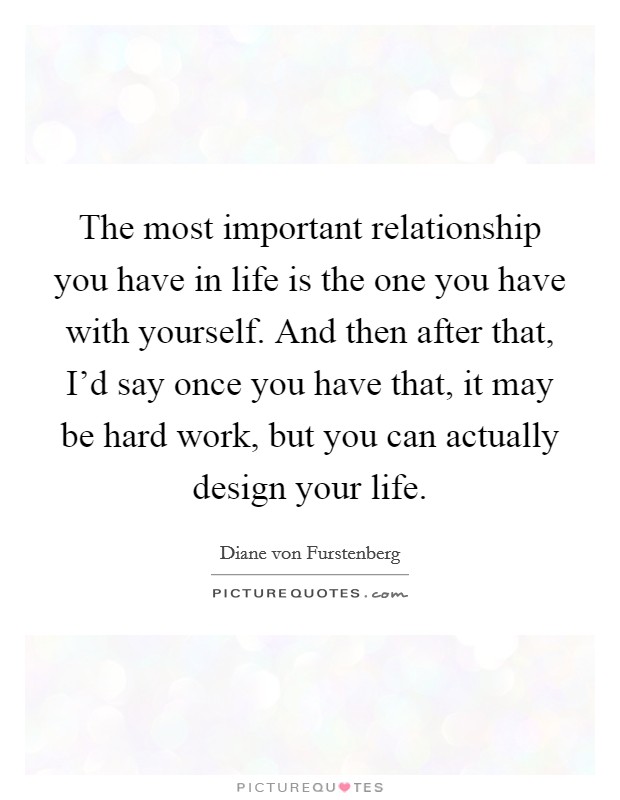 The most important relationship you have in life is the one you have with yourself. And then after that, I'd say once you have that, it may be hard work, but you can actually design your life. Picture Quote #1