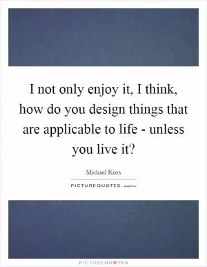 I not only enjoy it, I think, how do you design things that are applicable to life - unless you live it? Picture Quote #1