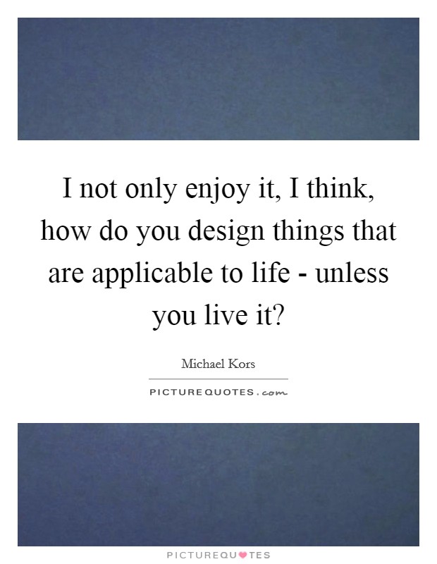 I not only enjoy it, I think, how do you design things that are applicable to life - unless you live it? Picture Quote #1