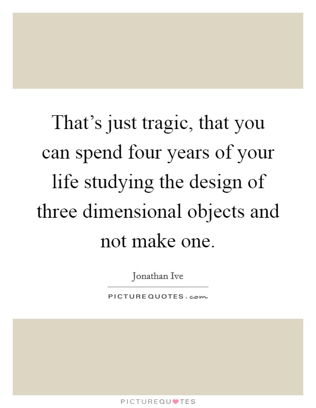 That's just tragic, that you can spend four years of your life studying the design of three dimensional objects and not make one. Picture Quote #1