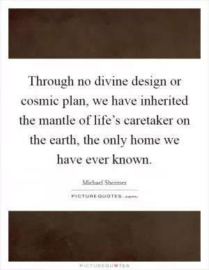 Through no divine design or cosmic plan, we have inherited the mantle of life’s caretaker on the earth, the only home we have ever known Picture Quote #1