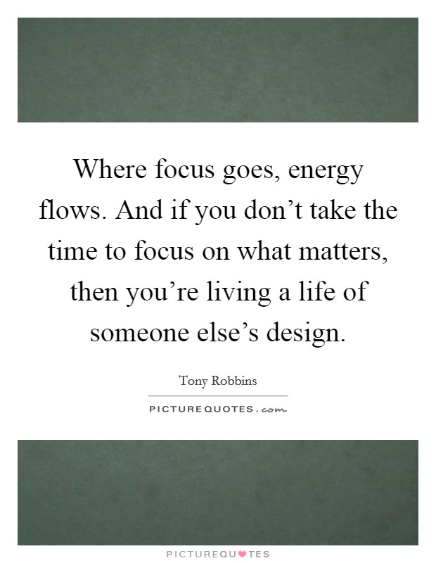 Where focus goes, energy flows. And if you don't take the time to focus on what matters, then you're living a life of someone else's design. Picture Quote #1