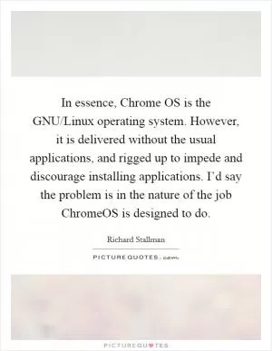 In essence, Chrome OS is the GNU/Linux operating system. However, it is delivered without the usual applications, and rigged up to impede and discourage installing applications. I’d say the problem is in the nature of the job ChromeOS is designed to do Picture Quote #1