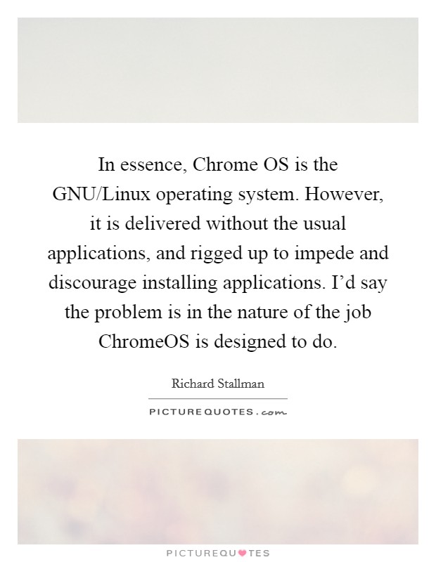 In essence, Chrome OS is the GNU/Linux operating system. However, it is delivered without the usual applications, and rigged up to impede and discourage installing applications. I'd say the problem is in the nature of the job ChromeOS is designed to do. Picture Quote #1