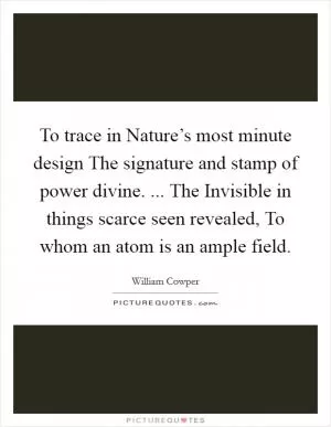 To trace in Nature’s most minute design The signature and stamp of power divine. ... The Invisible in things scarce seen revealed, To whom an atom is an ample field Picture Quote #1