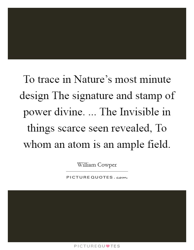 To trace in Nature's most minute design The signature and stamp of power divine. ... The Invisible in things scarce seen revealed, To whom an atom is an ample field. Picture Quote #1