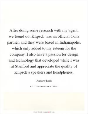 After doing some research with my agent, we found out Klipsch was an official Colts partner, and they were based in Indianapolis, which only added to my esteem for the company. I also have a passion for design and technology that developed while I was at Stanford and appreciate the quality of Klipsch’s speakers and headphones Picture Quote #1