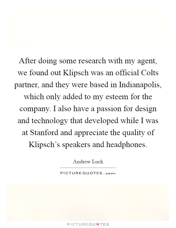 After doing some research with my agent, we found out Klipsch was an official Colts partner, and they were based in Indianapolis, which only added to my esteem for the company. I also have a passion for design and technology that developed while I was at Stanford and appreciate the quality of Klipsch's speakers and headphones. Picture Quote #1
