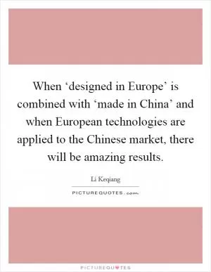 When ‘designed in Europe’ is combined with ‘made in China’ and when European technologies are applied to the Chinese market, there will be amazing results Picture Quote #1