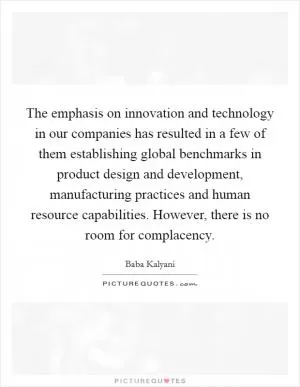 The emphasis on innovation and technology in our companies has resulted in a few of them establishing global benchmarks in product design and development, manufacturing practices and human resource capabilities. However, there is no room for complacency Picture Quote #1