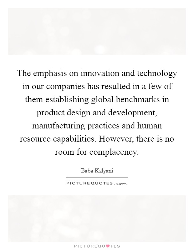 The emphasis on innovation and technology in our companies has resulted in a few of them establishing global benchmarks in product design and development, manufacturing practices and human resource capabilities. However, there is no room for complacency. Picture Quote #1