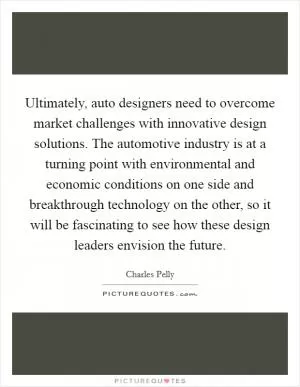 Ultimately, auto designers need to overcome market challenges with innovative design solutions. The automotive industry is at a turning point with environmental and economic conditions on one side and breakthrough technology on the other, so it will be fascinating to see how these design leaders envision the future Picture Quote #1