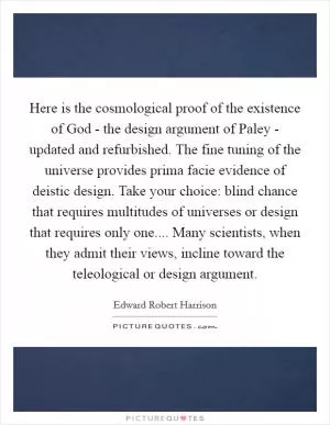 Here is the cosmological proof of the existence of God - the design argument of Paley - updated and refurbished. The fine tuning of the universe provides prima facie evidence of deistic design. Take your choice: blind chance that requires multitudes of universes or design that requires only one.... Many scientists, when they admit their views, incline toward the teleological or design argument Picture Quote #1