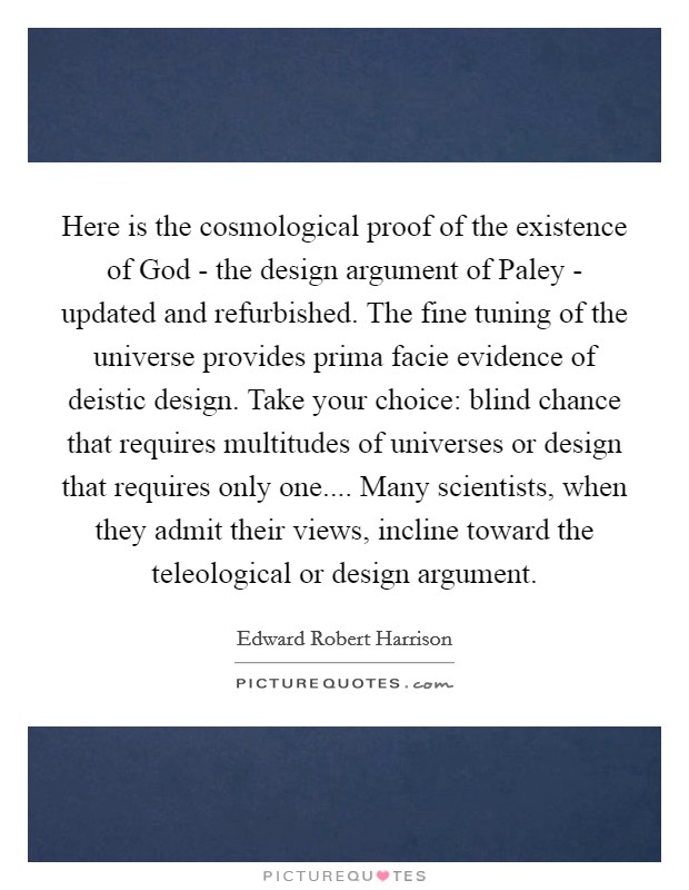 Here is the cosmological proof of the existence of God - the design argument of Paley - updated and refurbished. The fine tuning of the universe provides prima facie evidence of deistic design. Take your choice: blind chance that requires multitudes of universes or design that requires only one.... Many scientists, when they admit their views, incline toward the teleological or design argument. Picture Quote #1