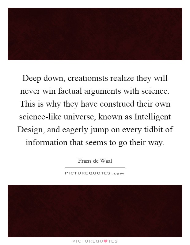 Deep down, creationists realize they will never win factual arguments with science. This is why they have construed their own science-like universe, known as Intelligent Design, and eagerly jump on every tidbit of information that seems to go their way. Picture Quote #1
