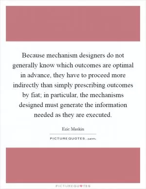 Because mechanism designers do not generally know which outcomes are optimal in advance, they have to proceed more indirectly than simply prescribing outcomes by fiat; in particular, the mechanisms designed must generate the information needed as they are executed Picture Quote #1