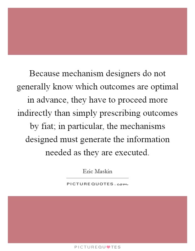 Because mechanism designers do not generally know which outcomes are optimal in advance, they have to proceed more indirectly than simply prescribing outcomes by fiat; in particular, the mechanisms designed must generate the information needed as they are executed. Picture Quote #1