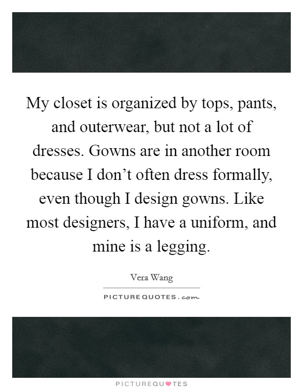My closet is organized by tops, pants, and outerwear, but not a lot of dresses. Gowns are in another room because I don't often dress formally, even though I design gowns. Like most designers, I have a uniform, and mine is a legging. Picture Quote #1
