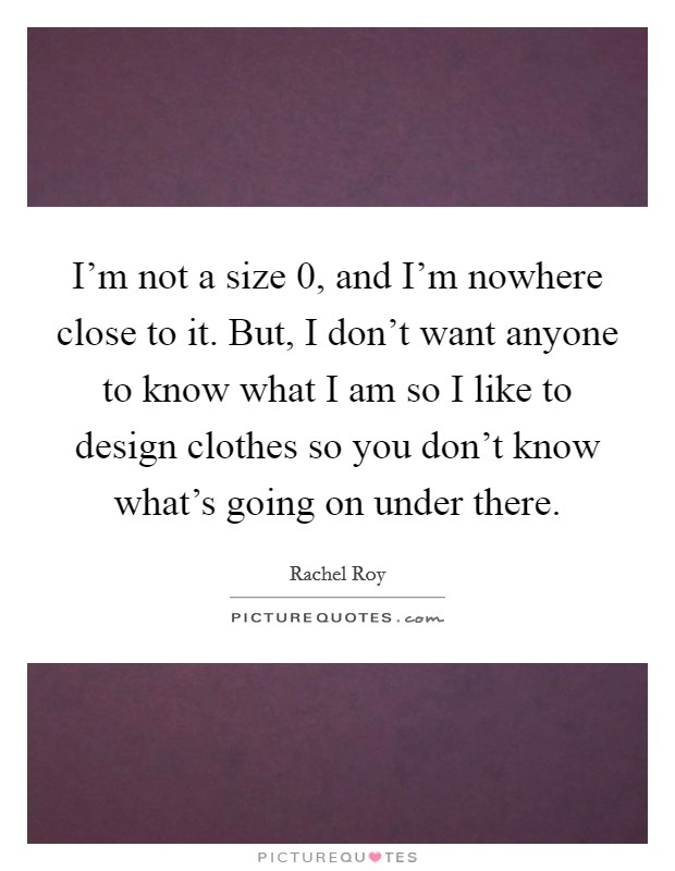I'm not a size 0, and I'm nowhere close to it. But, I don't want anyone to know what I am so I like to design clothes so you don't know what's going on under there. Picture Quote #1