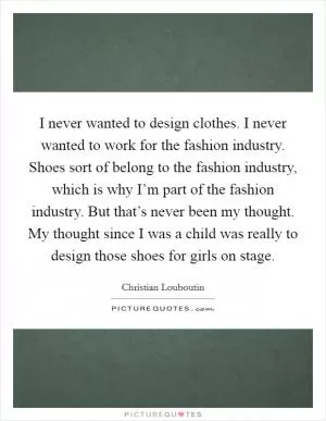I never wanted to design clothes. I never wanted to work for the fashion industry. Shoes sort of belong to the fashion industry, which is why I’m part of the fashion industry. But that’s never been my thought. My thought since I was a child was really to design those shoes for girls on stage Picture Quote #1