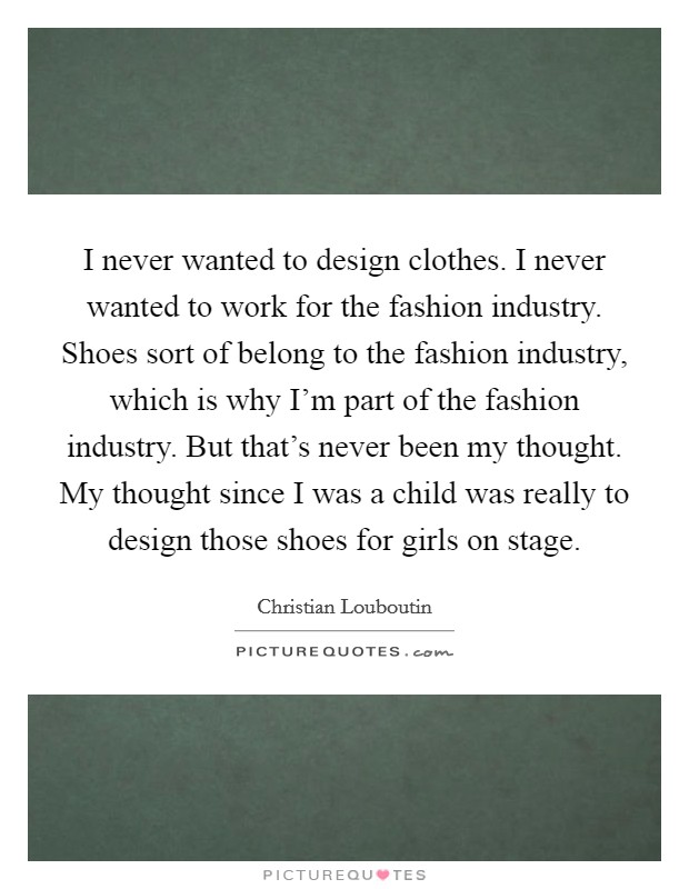 I never wanted to design clothes. I never wanted to work for the fashion industry. Shoes sort of belong to the fashion industry, which is why I'm part of the fashion industry. But that's never been my thought. My thought since I was a child was really to design those shoes for girls on stage. Picture Quote #1