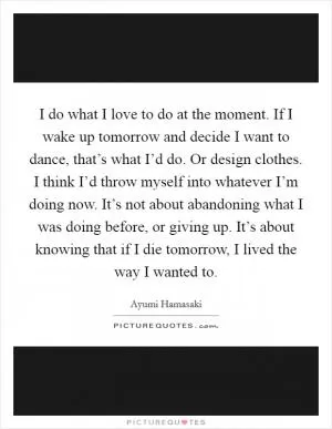 I do what I love to do at the moment. If I wake up tomorrow and decide I want to dance, that’s what I’d do. Or design clothes. I think I’d throw myself into whatever I’m doing now. It’s not about abandoning what I was doing before, or giving up. It’s about knowing that if I die tomorrow, I lived the way I wanted to Picture Quote #1