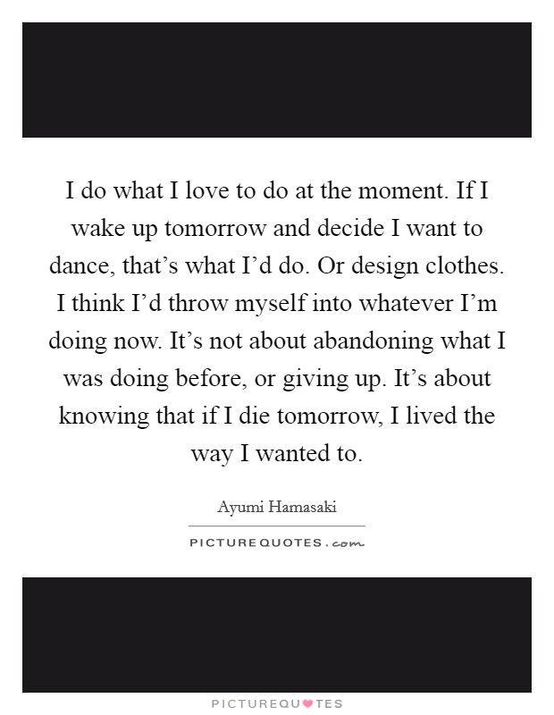 I do what I love to do at the moment. If I wake up tomorrow and decide I want to dance, that's what I'd do. Or design clothes. I think I'd throw myself into whatever I'm doing now. It's not about abandoning what I was doing before, or giving up. It's about knowing that if I die tomorrow, I lived the way I wanted to. Picture Quote #1