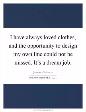 I have always loved clothes, and the opportunity to design my own line could not be missed. It’s a dream job Picture Quote #1