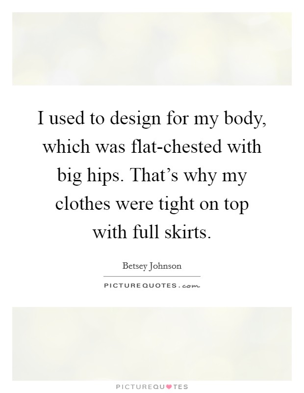 I used to design for my body, which was flat-chested with big hips. That's why my clothes were tight on top with full skirts. Picture Quote #1