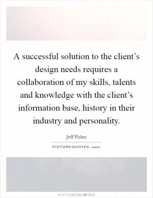 A successful solution to the client’s design needs requires a collaboration of my skills, talents and knowledge with the client’s information base, history in their industry and personality Picture Quote #1