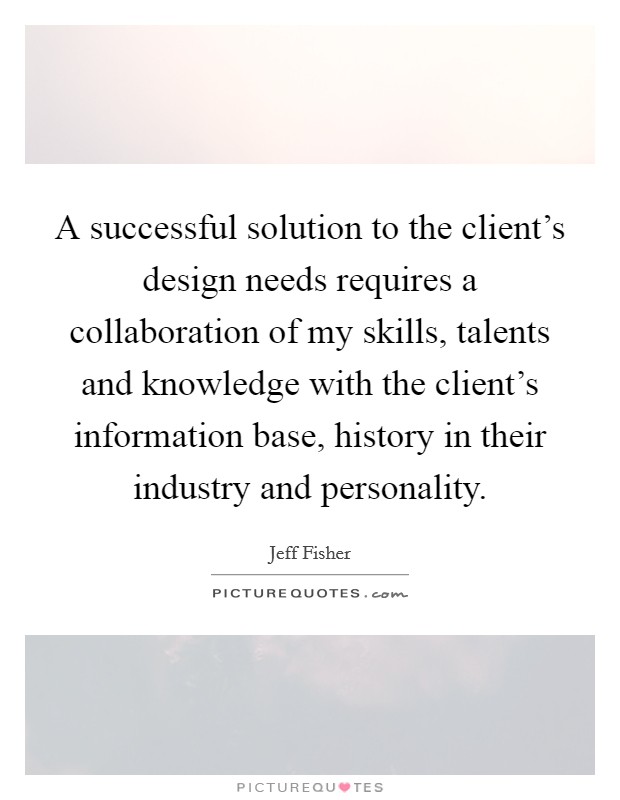 A successful solution to the client's design needs requires a collaboration of my skills, talents and knowledge with the client's information base, history in their industry and personality. Picture Quote #1