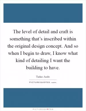 The level of detail and craft is something that’s inscribed within the original design concept. And so when I begin to draw, I know what kind of detailing I want the building to have Picture Quote #1
