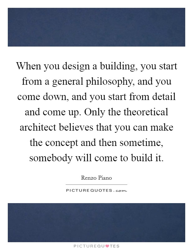 When you design a building, you start from a general philosophy, and you come down, and you start from detail and come up. Only the theoretical architect believes that you can make the concept and then sometime, somebody will come to build it. Picture Quote #1