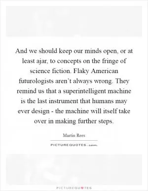 And we should keep our minds open, or at least ajar, to concepts on the fringe of science fiction. Flaky American futurologists aren’t always wrong. They remind us that a superintelligent machine is the last instrument that humans may ever design - the machine will itself take over in making further steps Picture Quote #1