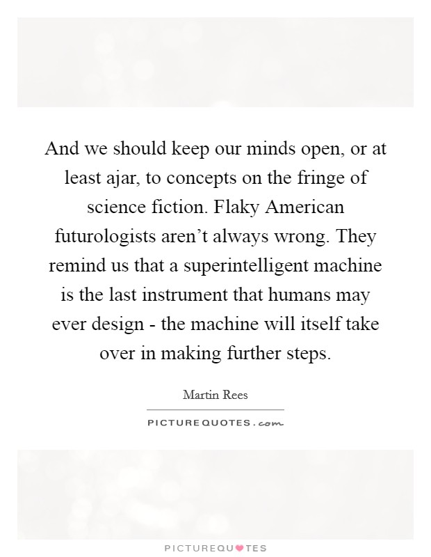 And we should keep our minds open, or at least ajar, to concepts on the fringe of science fiction. Flaky American futurologists aren't always wrong. They remind us that a superintelligent machine is the last instrument that humans may ever design - the machine will itself take over in making further steps. Picture Quote #1