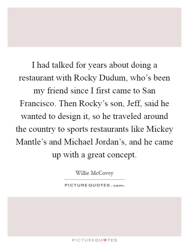I had talked for years about doing a restaurant with Rocky Dudum, who's been my friend since I first came to San Francisco. Then Rocky's son, Jeff, said he wanted to design it, so he traveled around the country to sports restaurants like Mickey Mantle's and Michael Jordan's, and he came up with a great concept. Picture Quote #1