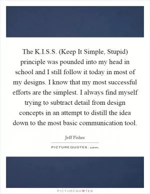 The K.I.S.S. (Keep It Simple, Stupid) principle was pounded into my head in school and I still follow it today in most of my designs. I know that my most successful efforts are the simplest. I always find myself trying to subtract detail from design concepts in an attempt to distill the idea down to the most basic communication tool Picture Quote #1