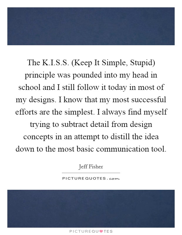 The K.I.S.S. (Keep It Simple, Stupid) principle was pounded into my head in school and I still follow it today in most of my designs. I know that my most successful efforts are the simplest. I always find myself trying to subtract detail from design concepts in an attempt to distill the idea down to the most basic communication tool. Picture Quote #1