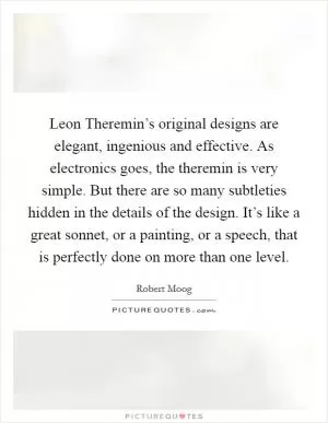 Leon Theremin’s original designs are elegant, ingenious and effective. As electronics goes, the theremin is very simple. But there are so many subtleties hidden in the details of the design. It’s like a great sonnet, or a painting, or a speech, that is perfectly done on more than one level Picture Quote #1