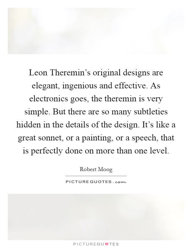 Leon Theremin's original designs are elegant, ingenious and effective. As electronics goes, the theremin is very simple. But there are so many subtleties hidden in the details of the design. It's like a great sonnet, or a painting, or a speech, that is perfectly done on more than one level. Picture Quote #1